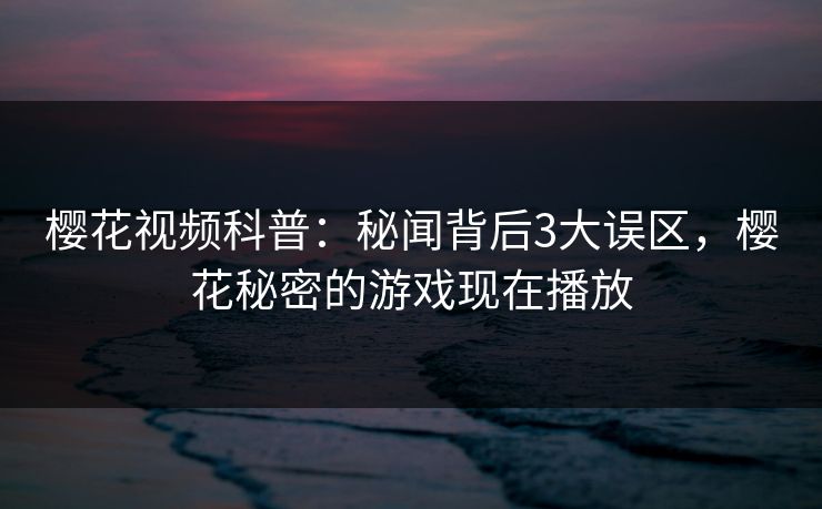 樱花视频科普:秘闻背后3大误区,樱花秘密的游戏现在播放 樱花视频科普:秘闻背后3大误区,樱花秘密的游戏现在播放