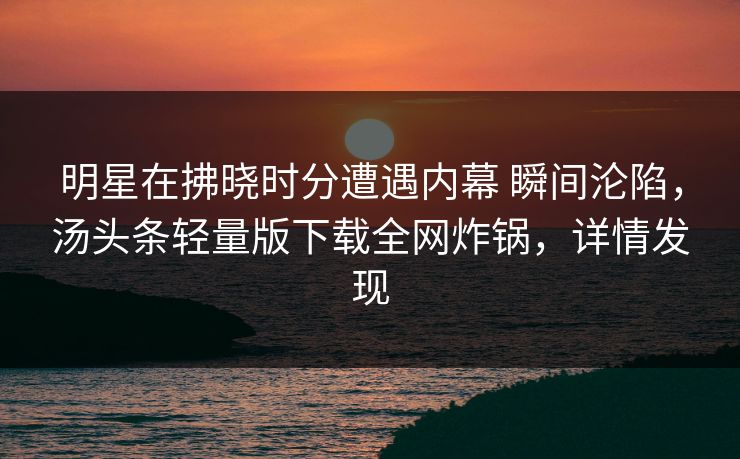 明星在拂晓时分遭遇内幕 瞬间沦陷,汤头条轻量版下载全网炸锅,详情发现 明星在拂晓时分遭遇内幕 瞬间沦陷,汤头条轻量版下载全网炸锅,详情发现