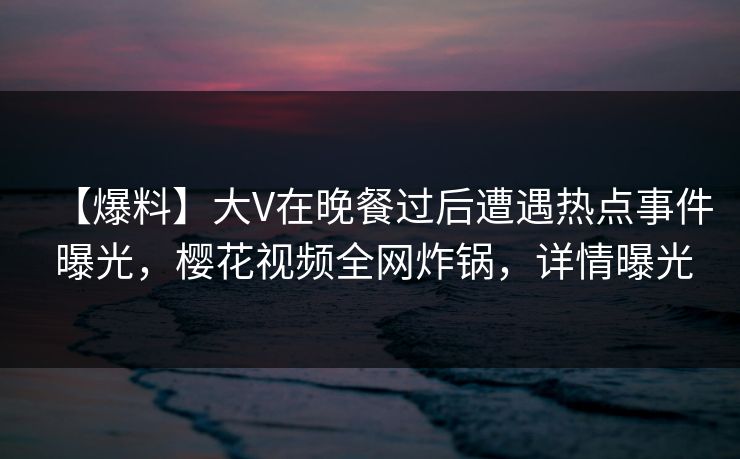 【爆料】大V在晚餐过后遭遇热点事件 曝光，樱花视频全网炸锅，详情曝光