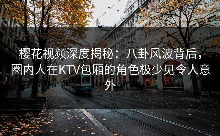 樱花视频深度揭秘：八卦风波背后，圈内人在KTV包厢的角色极少见令人意外