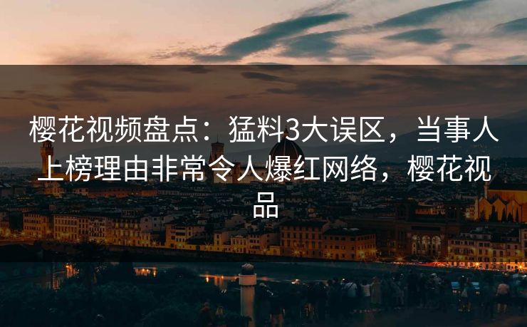 樱花视频盘点:猛料3大误区,当事人上榜理由非常令人爆红网络,樱花视品 樱花视频盘点:猛料3大误区,当事人上榜理由非常令人爆红网络,樱花视品