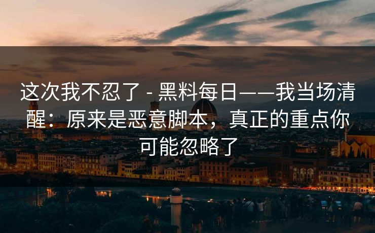 这次我不忍了 - 黑料每日——我当场清醒：原来是恶意脚本，真正的重点你可能忽略了