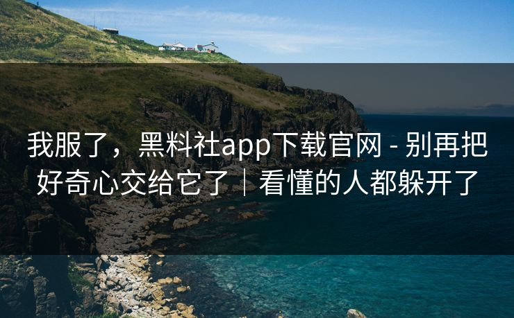 我服了，黑料社app下载官网 - 别再把好奇心交给它了｜看懂的人都躲开了