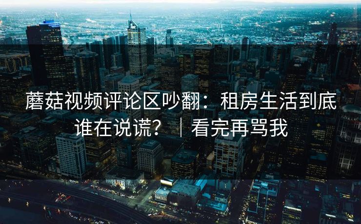 蘑菇视频评论区吵翻：租房生活到底谁在说谎？｜看完再骂我