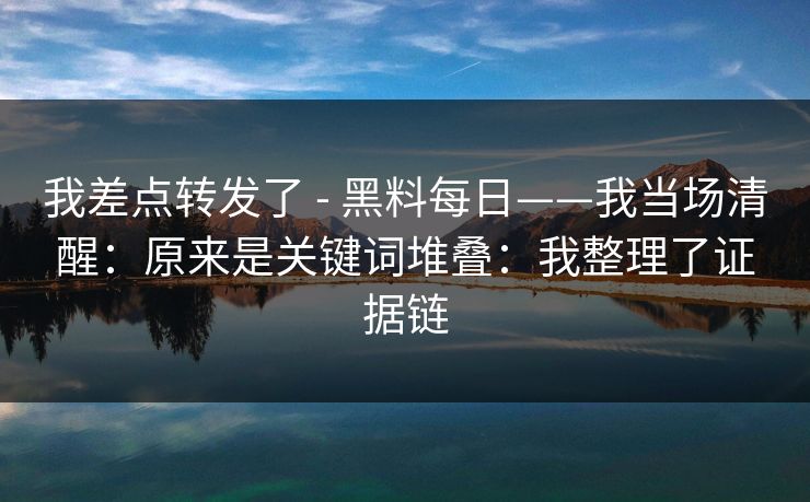 我差点转发了 - 黑料每日——我当场清醒：原来是关键词堆叠：我整理了证据链