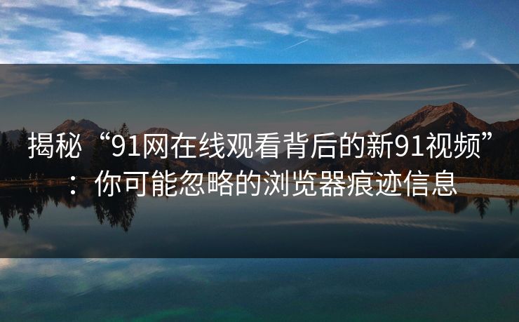 揭秘“91网在线观看背后的新91视频”：你可能忽略的浏览器痕迹信息