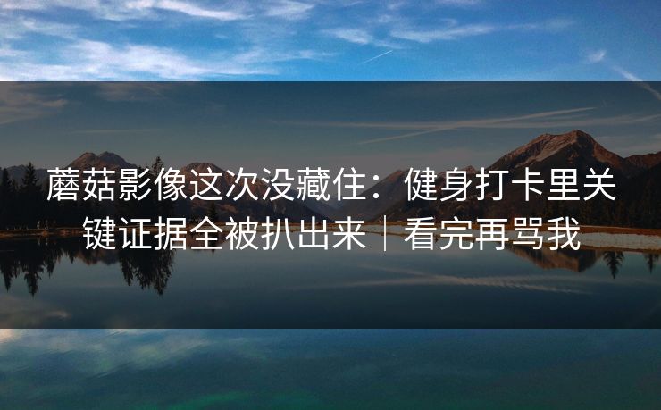 蘑菇影像这次没藏住：健身打卡里关键证据全被扒出来｜看完再骂我