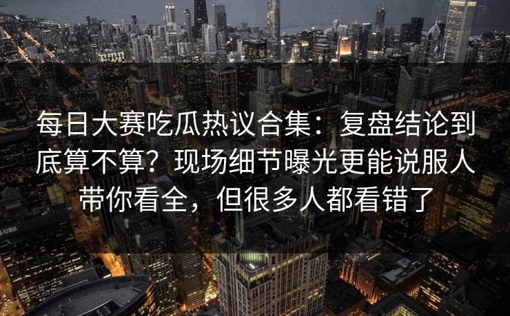 每日大赛吃瓜热议合集：复盘结论到底算不算？现场细节曝光更能说服人带你看全，但很多人都看错了