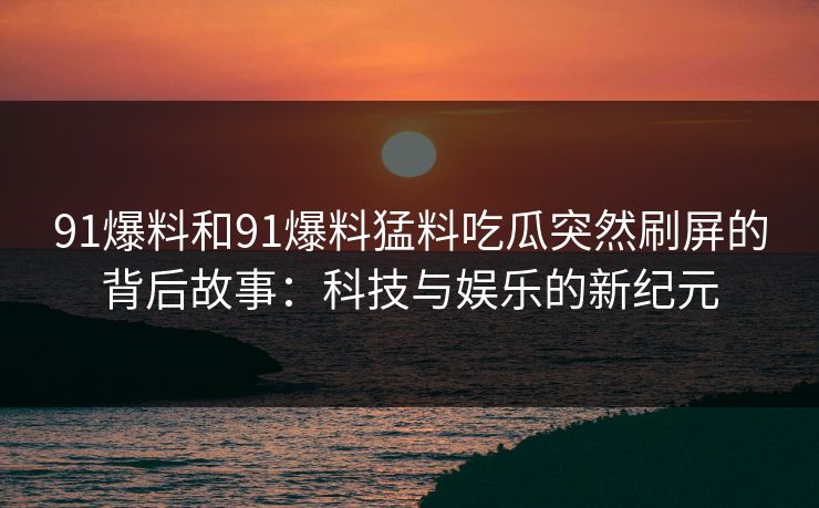 91爆料和91爆料猛料吃瓜突然刷屏的背后故事：科技与娱乐的新纪元