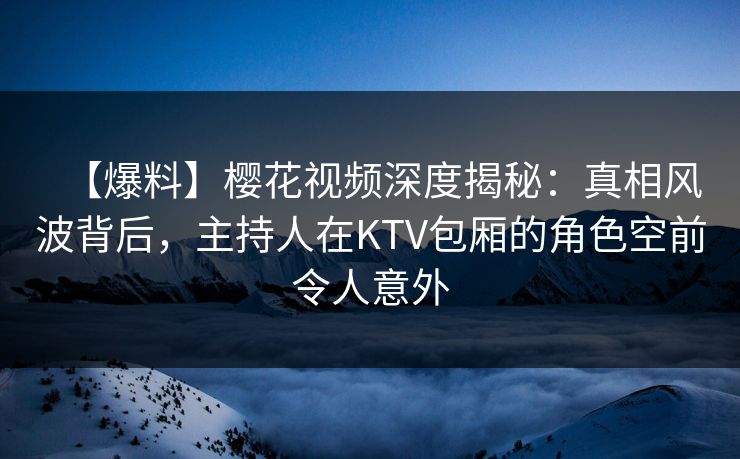 【爆料】樱花视频深度揭秘：真相风波背后，主持人在KTV包厢的角色空前令人意外
