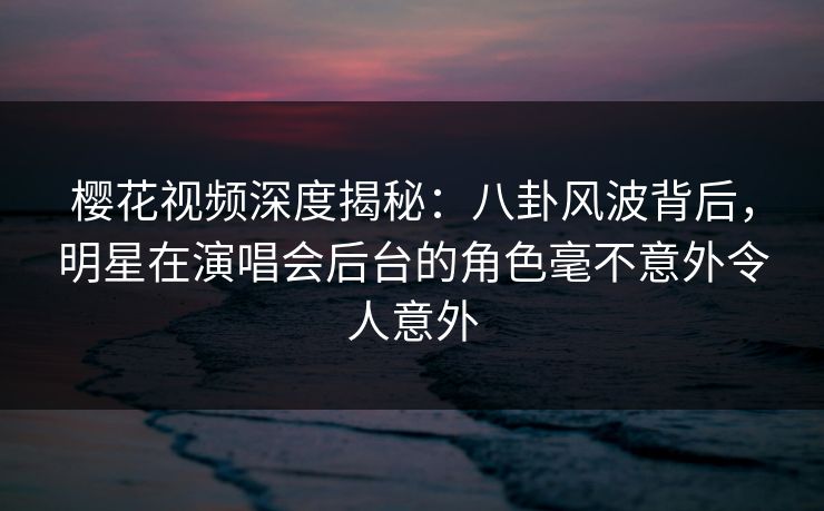 樱花视频深度揭秘：八卦风波背后，明星在演唱会后台的角色毫不意外令人意外