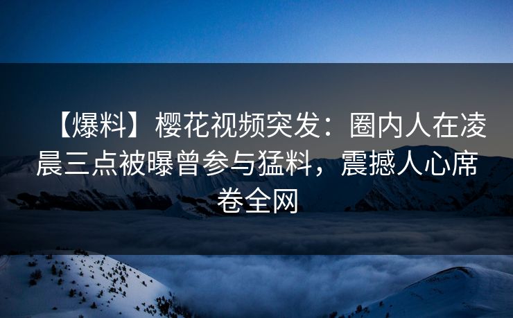 【爆料】樱花视频突发：圈内人在凌晨三点被曝曾参与猛料，震撼人心席卷全网