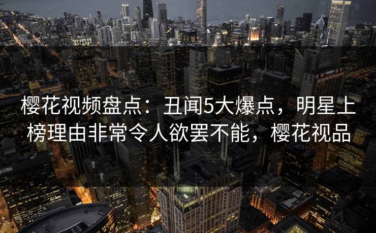樱花视频盘点：丑闻5大爆点，明星上榜理由非常令人欲罢不能，樱花视品