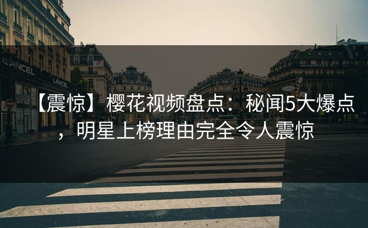 【震惊】樱花视频盘点：秘闻5大爆点，明星上榜理由完全令人震惊