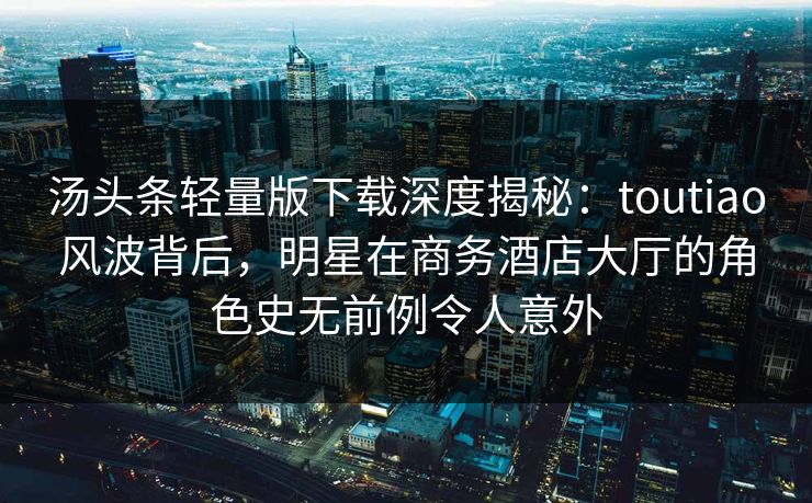 汤头条轻量版下载深度揭秘：toutiao风波背后，明星在商务酒店大厅的角色史无前例令人意外