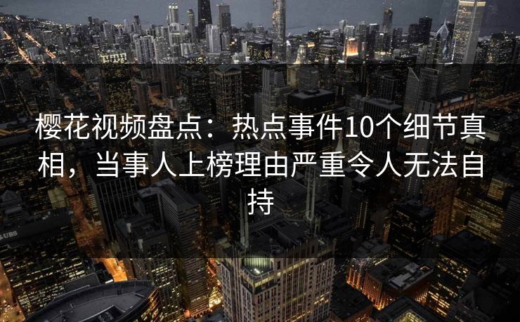 樱花视频盘点：热点事件10个细节真相，当事人上榜理由严重令人无法自持