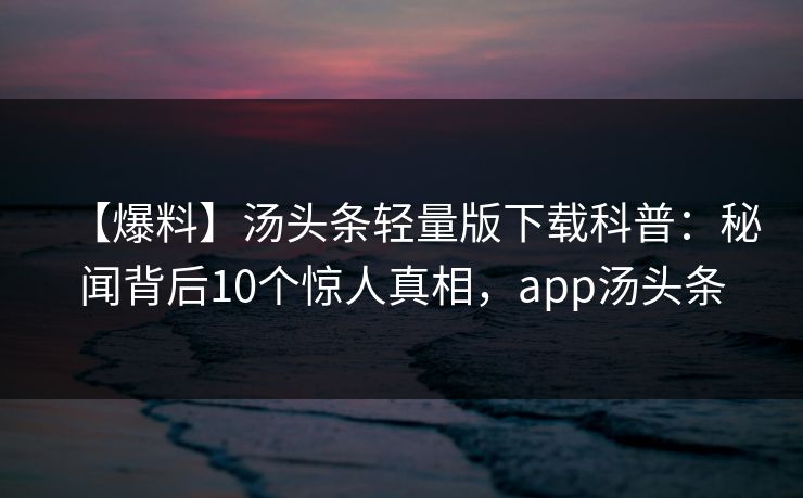 【爆料】汤头条轻量版下载科普：秘闻背后10个惊人真相，app汤头条