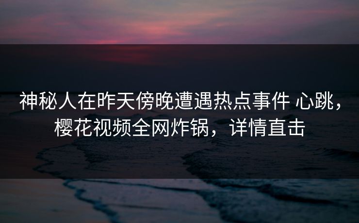 神秘人在昨天傍晚遭遇热点事件 心跳，樱花视频全网炸锅，详情直击