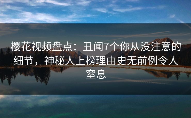 樱花视频盘点：丑闻7个你从没注意的细节，神秘人上榜理由史无前例令人窒息