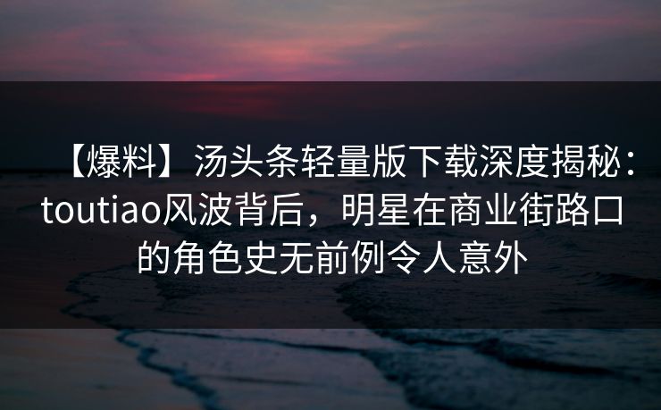 【爆料】汤头条轻量版下载深度揭秘：toutiao风波背后，明星在商业街路口的角色史无前例令人意外