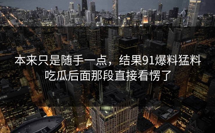 本来只是随手一点，结果91爆料猛料吃瓜后面那段直接看愣了