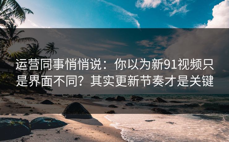 运营同事悄悄说：你以为新91视频只是界面不同？其实更新节奏才是关键