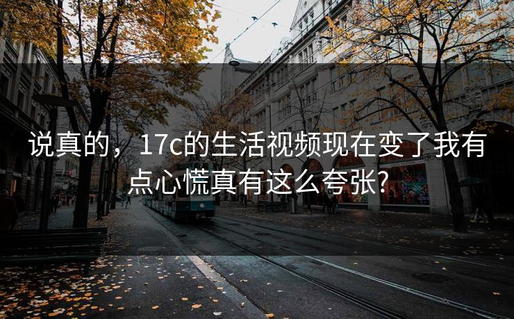 说真的，17c的生活视频现在变了我有点心慌真有这么夸张?