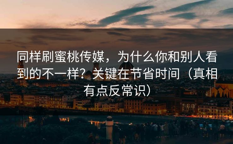 同样刷蜜桃传媒，为什么你和别人看到的不一样？关键在节省时间（真相有点反常识）