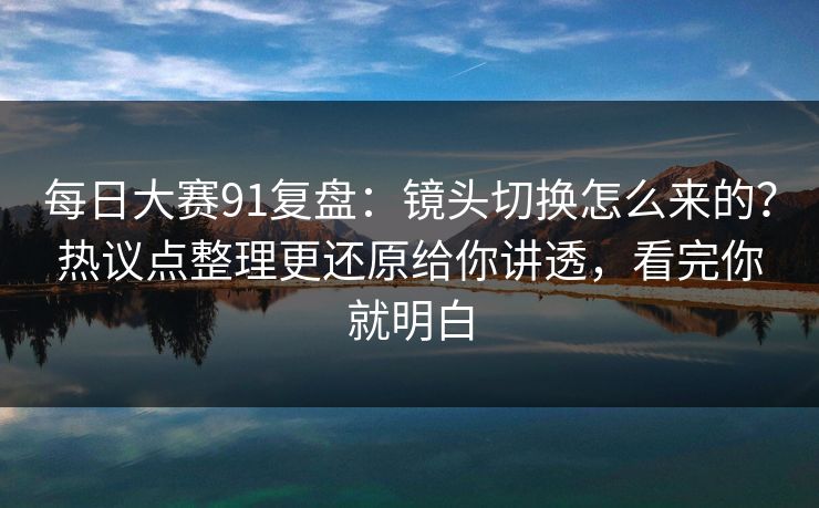 每日大赛91复盘：镜头切换怎么来的？热议点整理更还原给你讲透，看完你就明白