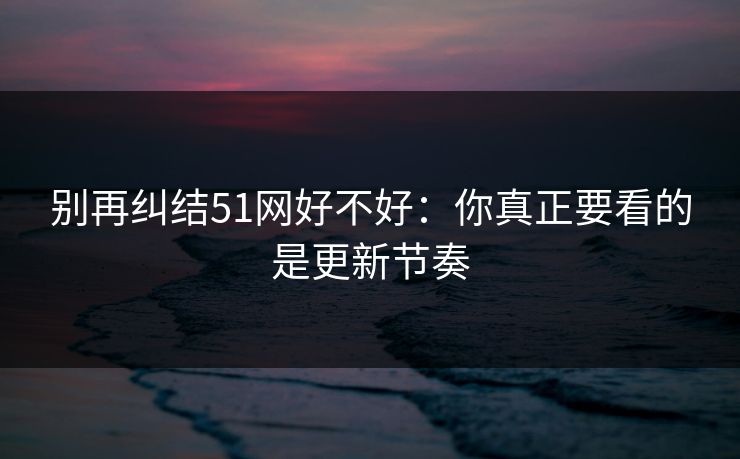 别再纠结51网好不好：你真正要看的是更新节奏