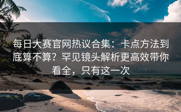 每日大赛官网热议合集：卡点方法到底算不算？罕见镜头解析更高效带你看全，只有这一次