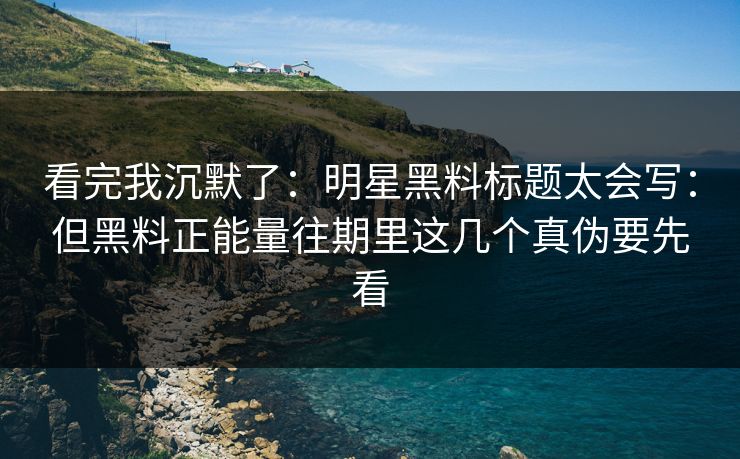 看完我沉默了：明星黑料标题太会写：但黑料正能量往期里这几个真伪要先看