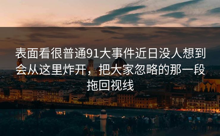 表面看很普通91大事件近日没人想到会从这里炸开，把大家忽略的那一段拖回视线
